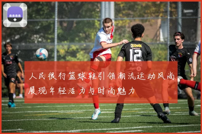 人民很行篮球鞋引领潮流运动风尚展现年轻活力与时尚魅力