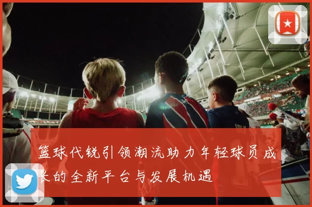 篮球代锐引领潮流助力年轻球员成长的全新平台与发展机遇