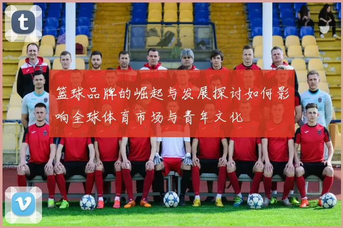 篮球品牌的崛起与发展探讨如何影响全球体育市场与青年文化