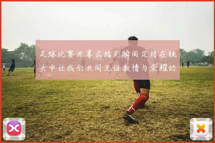 足球比赛开幕式精彩瞬间定格在镜头中让我们共同见证激情与荣耀的时刻
