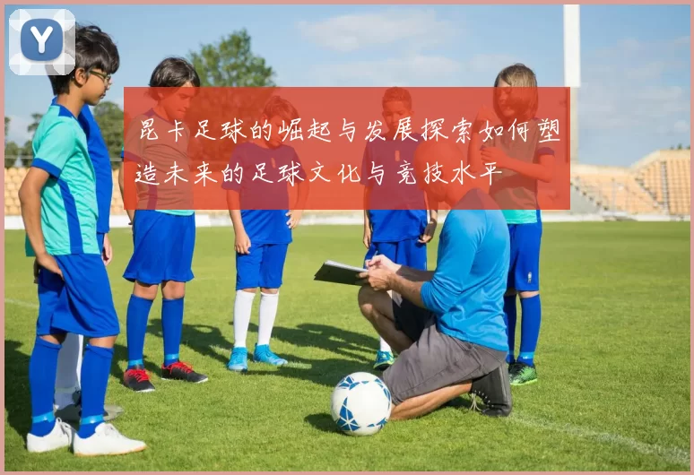 昆卡足球的崛起与发展探索如何塑造未来的足球文化与竞技水平